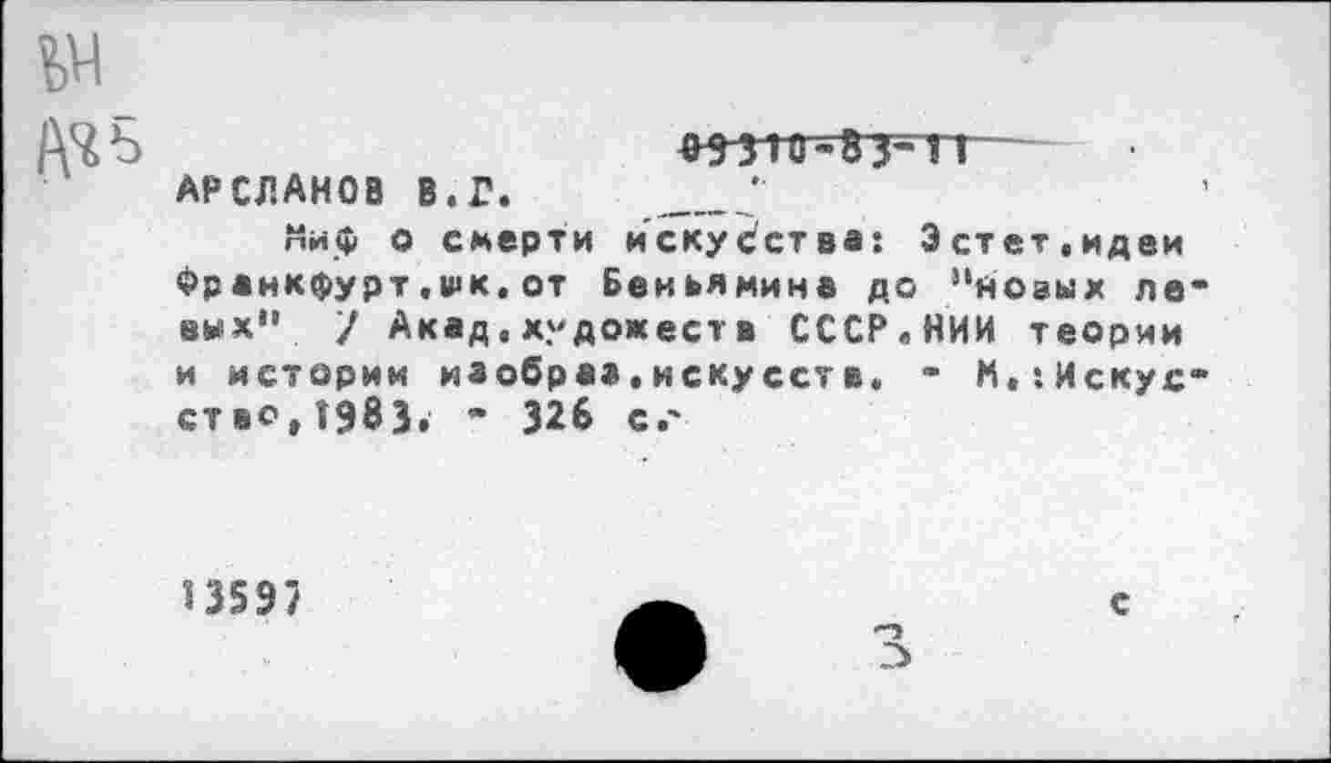 ﻿АЧ Ь	^5-310-83-1Т
АРСЛАНОВ В. Г. ________'
Миф о смерти искусства: Эстет,идеи Франкфурт.шк.от Беньямина до ’‘новых ле вых" / Акад,художеств СССР.НИИ теории и истории изобраа.искусств. - М.:Искус ство,1983. - 326 сг
13597